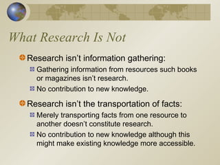 What Research Is Not
Research isn’t information gathering:
Gathering information from resources such books
or magazines isn’t research.
No contribution to new knowledge.
Research isn’t the transportation of facts:
Merely transporting facts from one resource to
another doesn’t constitute research.
No contribution to new knowledge although this
might make existing knowledge more accessible.
 