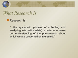 What Research Is
Research is:
“…the systematic process of collecting and
analyzing information (data) in order to increase
our understanding of the phenomenon about
which we are concerned or interested.”1
 