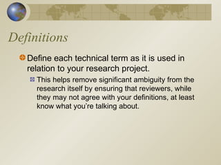 Definitions
Define each technical term as it is used in
relation to your research project.
This helps remove significant ambiguity from the
research itself by ensuring that reviewers, while
they may not agree with your definitions, at least
know what you’re talking about.
 