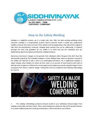 How to Do Safely Welding
Welding is a delightful vocation yet it is loaded with risks. With the right welding wellbeing safety
measures, welding is a compensating vocation where numerous locate a superb pay, professional
stability, and even the chance to travel. A few welders and the organizations that utilize them neglect to
take after the precautionary measures, bringing about wounds that can be obliterating. A standout
amongst the most vital guidelines for any welder is to verify that just the individuals who are
legitimately prepared and approved utilization welding hardware.
Numerous mischances’s happen on the grounds that individuals utilize the gears that don’t have the
best possible preparing. This frequently happens in home welding shops, where companions or group of
the welder will attempt to take a shot at an undertaking themselves. Yet it additionally happens in
expert settings when welders let others do their work or on account of head honchos who wish to
attempt and cut expenses. Without the correct approval and preparing, wounds regularly happen. Harm
to property from flame is another danger. Taking after must be considered amid welding methodology
for security.
1. The welding methodology produces exhaust unsafe to your wellbeing. Exhaust begins from
welding consumables and base metals. They contain dangerous substances that can bring about intense
or constant wellbeing impacts including cerebral pains, metal smoke fever, and sickness.
 
