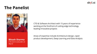 Bikash Sharma
CTO and Co-founder at
Skyl.ai
CTO & Software Architect with 15 years of experience
working at the forefront of cutting-edge technology
leading innovative projects
Areas of expertise include Architecture design, rapid
product development, Deep Learning and Data Analysis
The Panelist
 