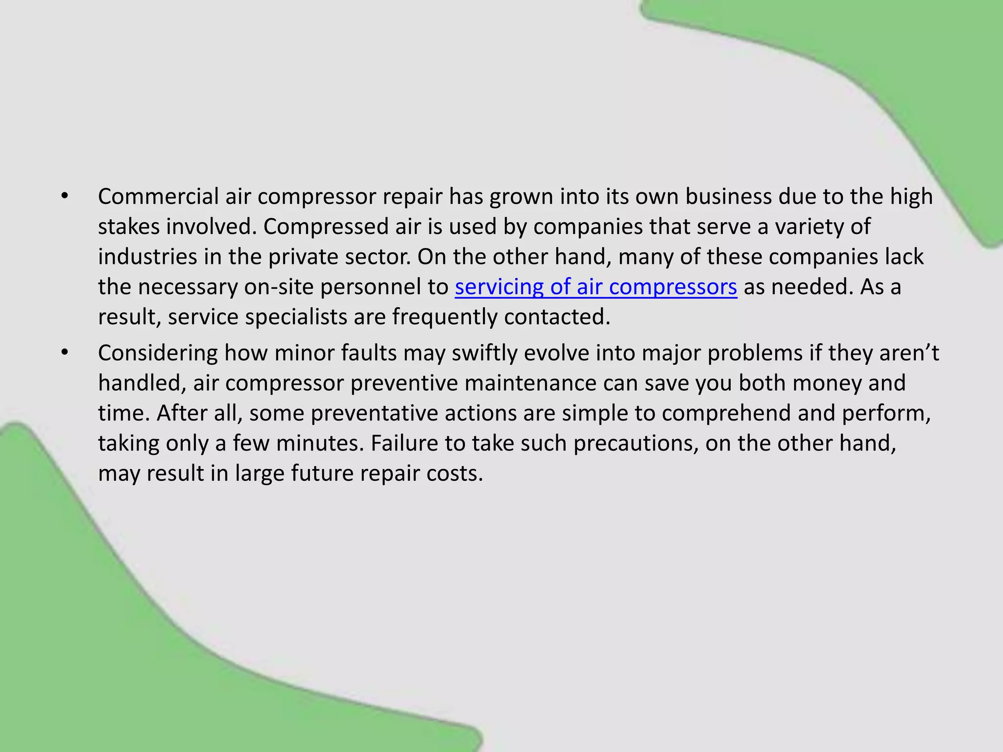 • Commercial air compressor repair has grown into its own business due to the high
stakes involved. Compressed air is used by companies that serve a variety of
industries in the private sector. On the other hand, many of these companies lack
the necessary on-site personnel to servicing of air compressors as needed. As a
result, service specialists are frequently contacted.
• Considering how minor faults may swiftly evolve into major problems if they aren’t
handled, air compressor preventive maintenance can save you both money and
time. After all, some preventative actions are simple to comprehend and perform,
taking only a few minutes. Failure to take such precautions, on the other hand,
may result in large future repair costs.
 