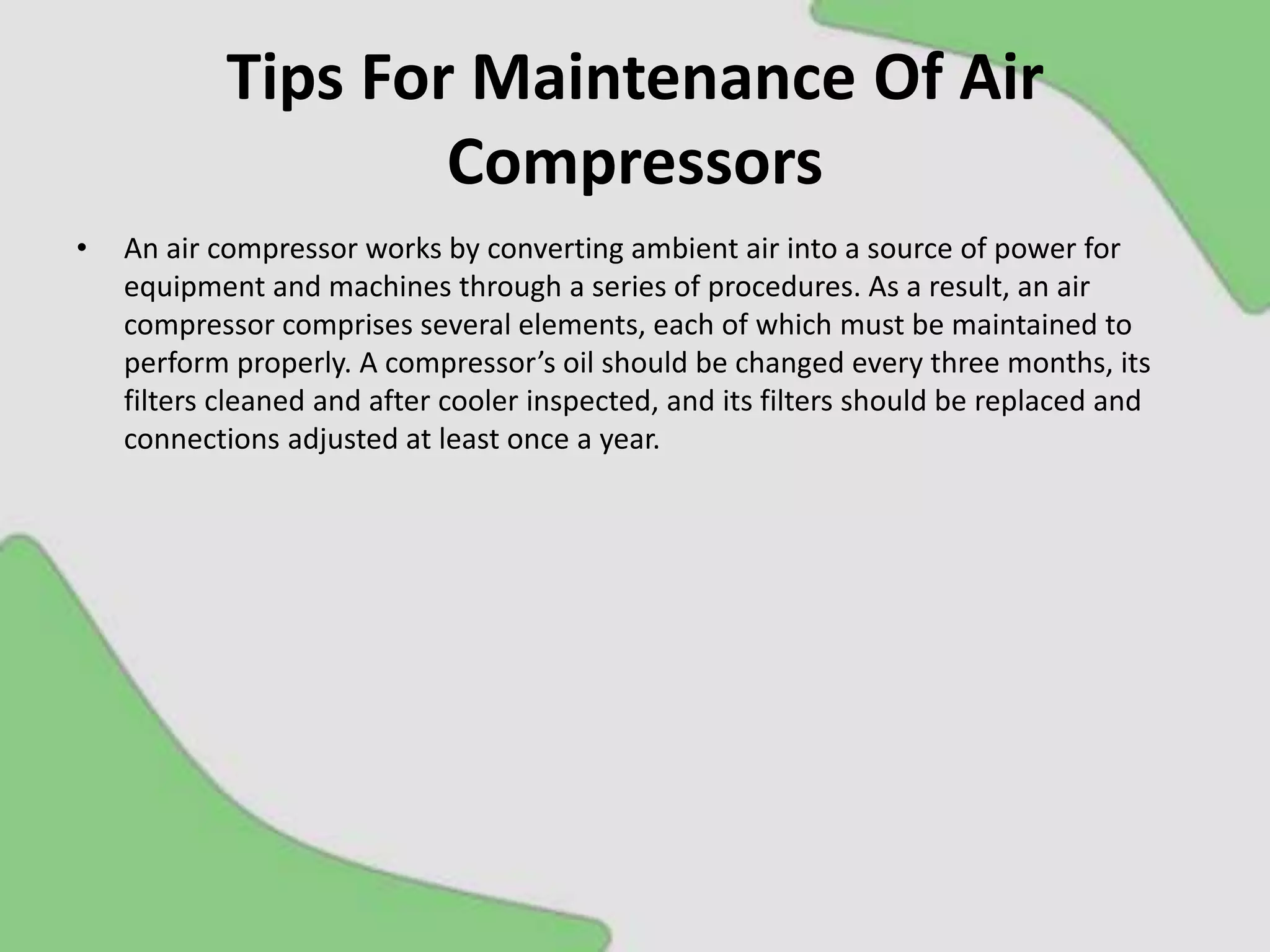 Tips For Maintenance Of Air
Compressors
• An air compressor works by converting ambient air into a source of power for
equipment and machines through a series of procedures. As a result, an air
compressor comprises several elements, each of which must be maintained to
perform properly. A compressor’s oil should be changed every three months, its
filters cleaned and after cooler inspected, and its filters should be replaced and
connections adjusted at least once a year.
 
