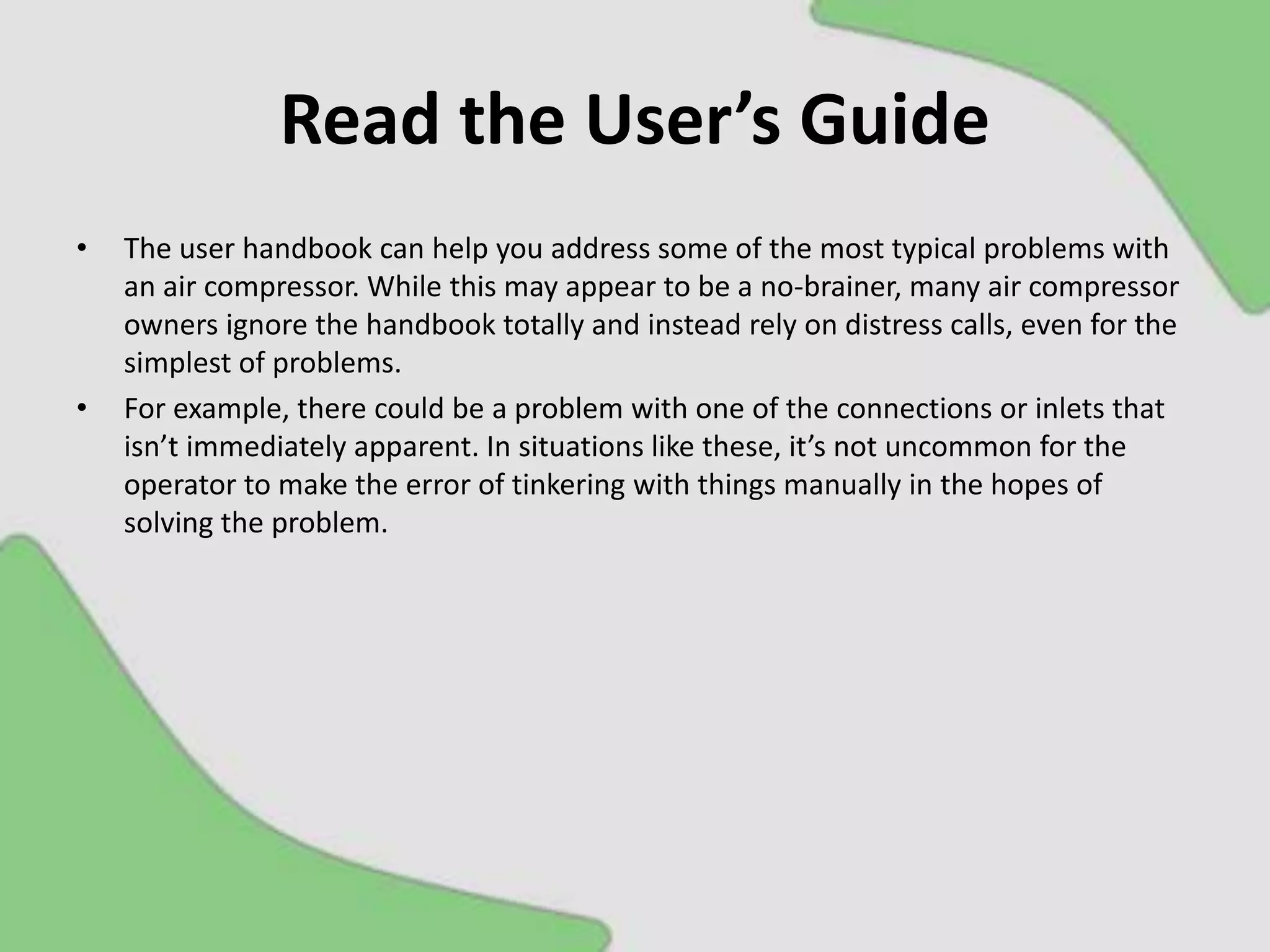 Read the User’s Guide
• The user handbook can help you address some of the most typical problems with
an air compressor. While this may appear to be a no-brainer, many air compressor
owners ignore the handbook totally and instead rely on distress calls, even for the
simplest of problems.
• For example, there could be a problem with one of the connections or inlets that
isn’t immediately apparent. In situations like these, it’s not uncommon for the
operator to make the error of tinkering with things manually in the hopes of
solving the problem.
 