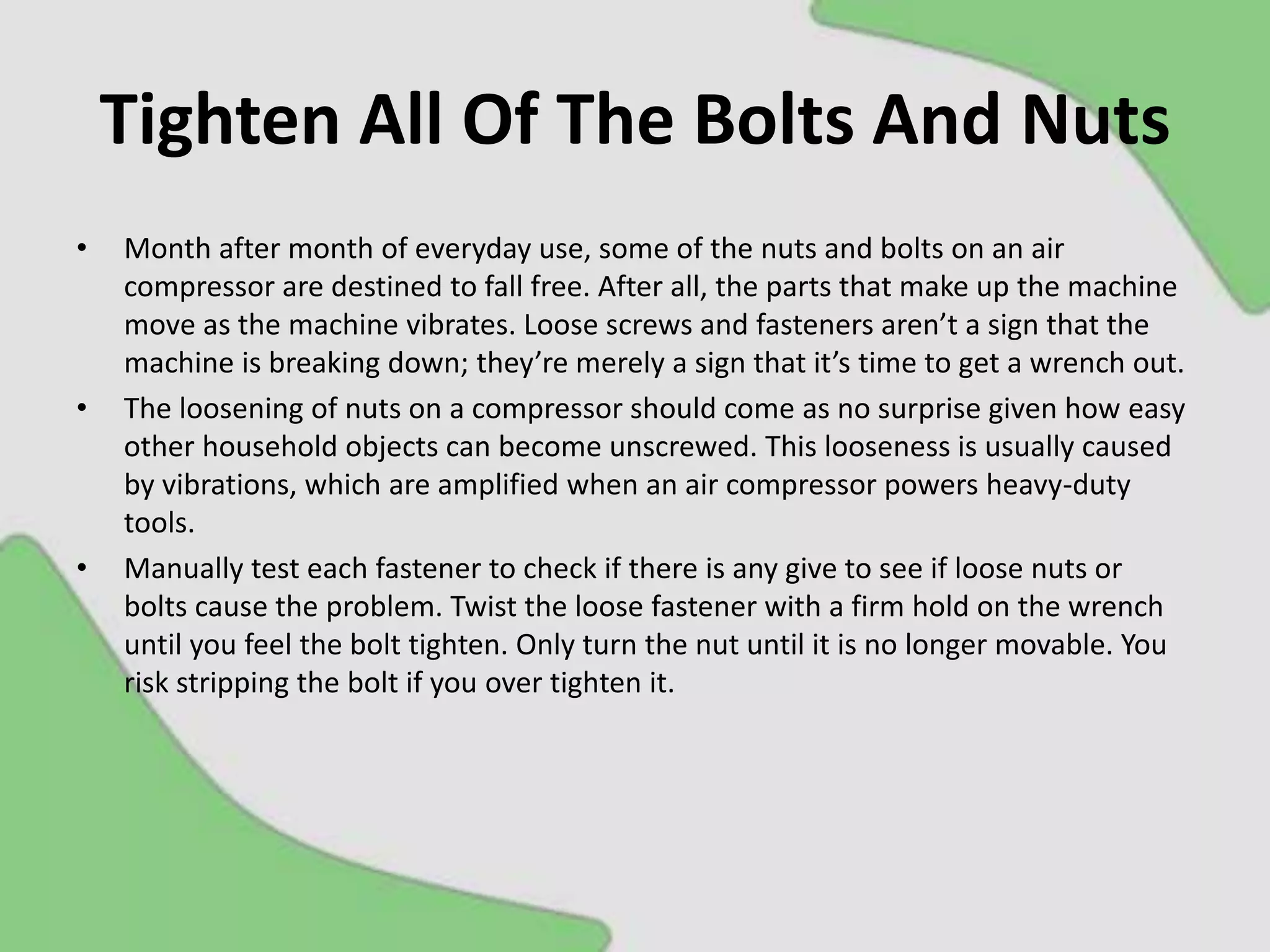 Tighten All Of The Bolts And Nuts
• Month after month of everyday use, some of the nuts and bolts on an air
compressor are destined to fall free. After all, the parts that make up the machine
move as the machine vibrates. Loose screws and fasteners aren’t a sign that the
machine is breaking down; they’re merely a sign that it’s time to get a wrench out.
• The loosening of nuts on a compressor should come as no surprise given how easy
other household objects can become unscrewed. This looseness is usually caused
by vibrations, which are amplified when an air compressor powers heavy-duty
tools.
• Manually test each fastener to check if there is any give to see if loose nuts or
bolts cause the problem. Twist the loose fastener with a firm hold on the wrench
until you feel the bolt tighten. Only turn the nut until it is no longer movable. You
risk stripping the bolt if you over tighten it.
 