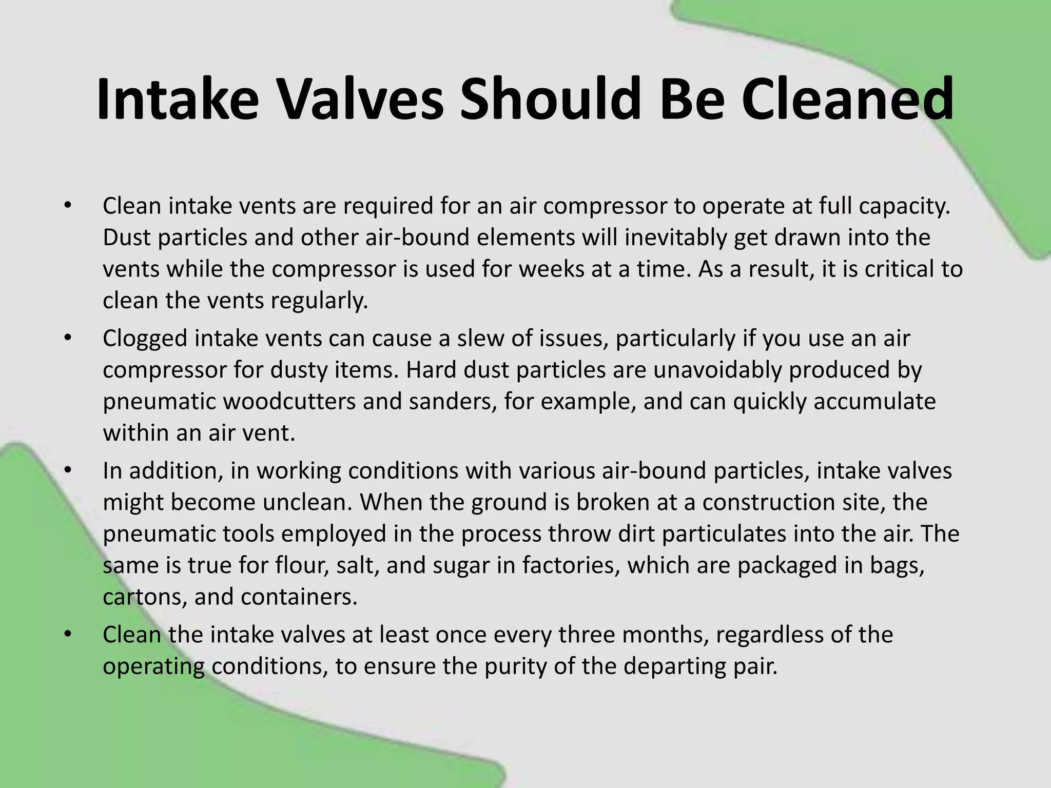 Intake Valves Should Be Cleaned
• Clean intake vents are required for an air compressor to operate at full capacity.
Dust particles and other air-bound elements will inevitably get drawn into the
vents while the compressor is used for weeks at a time. As a result, it is critical to
clean the vents regularly.
• Clogged intake vents can cause a slew of issues, particularly if you use an air
compressor for dusty items. Hard dust particles are unavoidably produced by
pneumatic woodcutters and sanders, for example, and can quickly accumulate
within an air vent.
• In addition, in working conditions with various air-bound particles, intake valves
might become unclean. When the ground is broken at a construction site, the
pneumatic tools employed in the process throw dirt particulates into the air. The
same is true for flour, salt, and sugar in factories, which are packaged in bags,
cartons, and containers.
• Clean the intake valves at least once every three months, regardless of the
operating conditions, to ensure the purity of the departing pair.
 