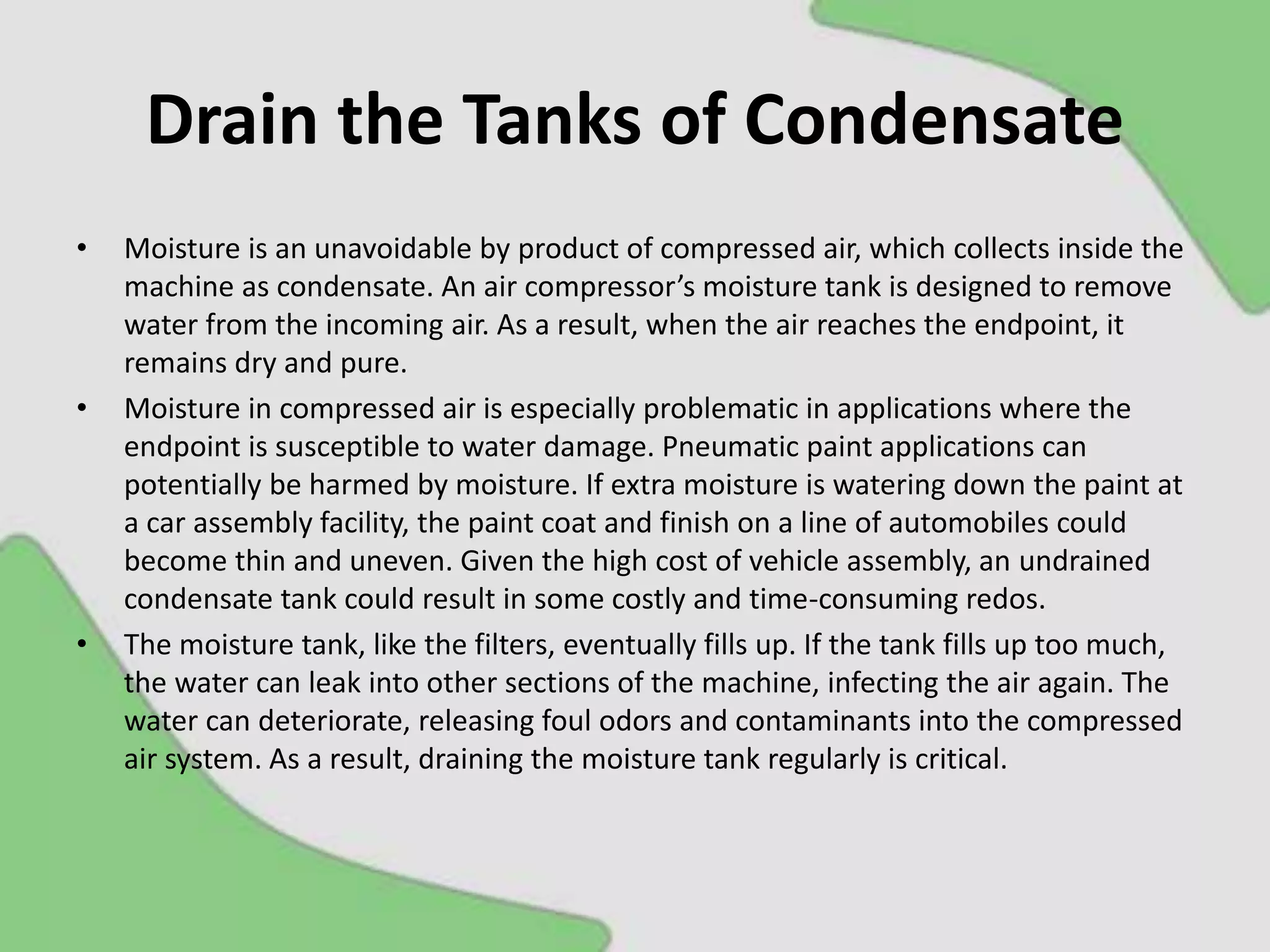 Drain the Tanks of Condensate
• Moisture is an unavoidable by product of compressed air, which collects inside the
machine as condensate. An air compressor’s moisture tank is designed to remove
water from the incoming air. As a result, when the air reaches the endpoint, it
remains dry and pure.
• Moisture in compressed air is especially problematic in applications where the
endpoint is susceptible to water damage. Pneumatic paint applications can
potentially be harmed by moisture. If extra moisture is watering down the paint at
a car assembly facility, the paint coat and finish on a line of automobiles could
become thin and uneven. Given the high cost of vehicle assembly, an undrained
condensate tank could result in some costly and time-consuming redos.
• The moisture tank, like the filters, eventually fills up. If the tank fills up too much,
the water can leak into other sections of the machine, infecting the air again. The
water can deteriorate, releasing foul odors and contaminants into the compressed
air system. As a result, draining the moisture tank regularly is critical.
 