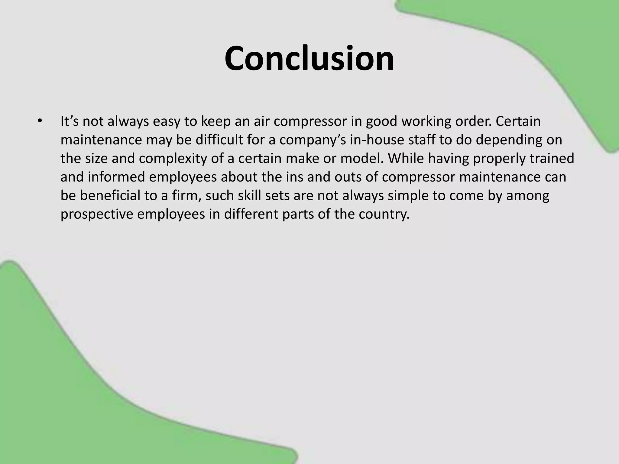 Conclusion
• It’s not always easy to keep an air compressor in good working order. Certain
maintenance may be difficult for a company’s in-house staff to do depending on
the size and complexity of a certain make or model. While having properly trained
and informed employees about the ins and outs of compressor maintenance can
be beneficial to a firm, such skill sets are not always simple to come by among
prospective employees in different parts of the country.
 