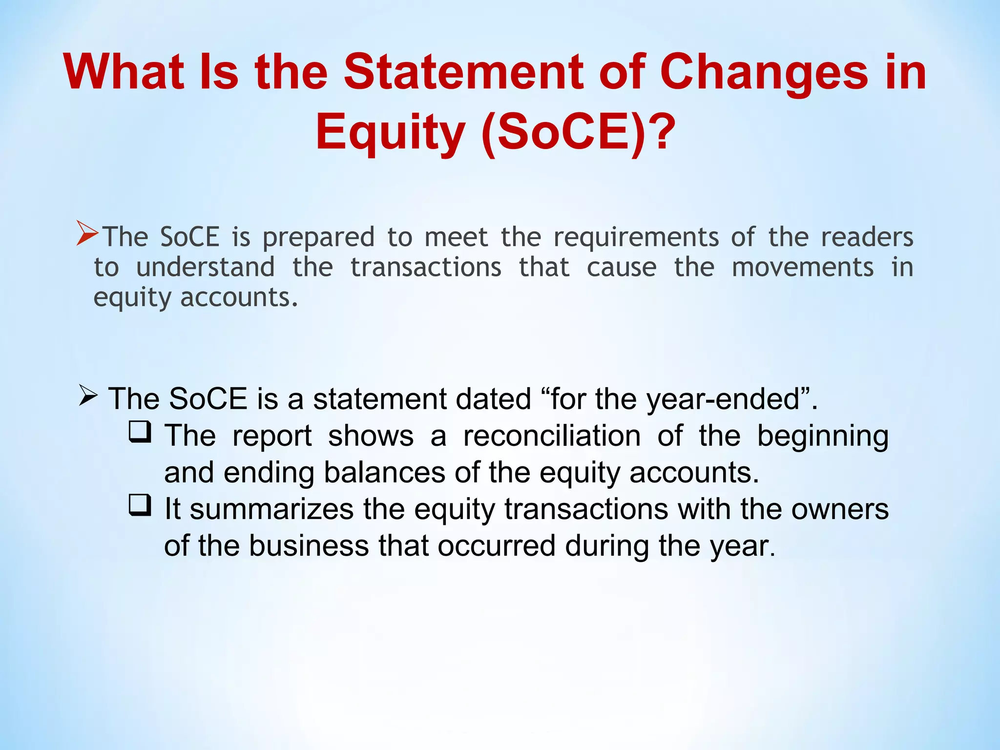  The SoCE is a statement dated “for the year-ended”.
 The report shows a reconciliation of the beginning
and ending balances of the equity accounts.
 It summarizes the equity transactions with the owners
of the business that occurred during the year.
The SoCE is prepared to meet the requirements of the readers
to understand the transactions that cause the movements in
equity accounts.
What Is the Statement of Changes in
Equity (SoCE)?
 