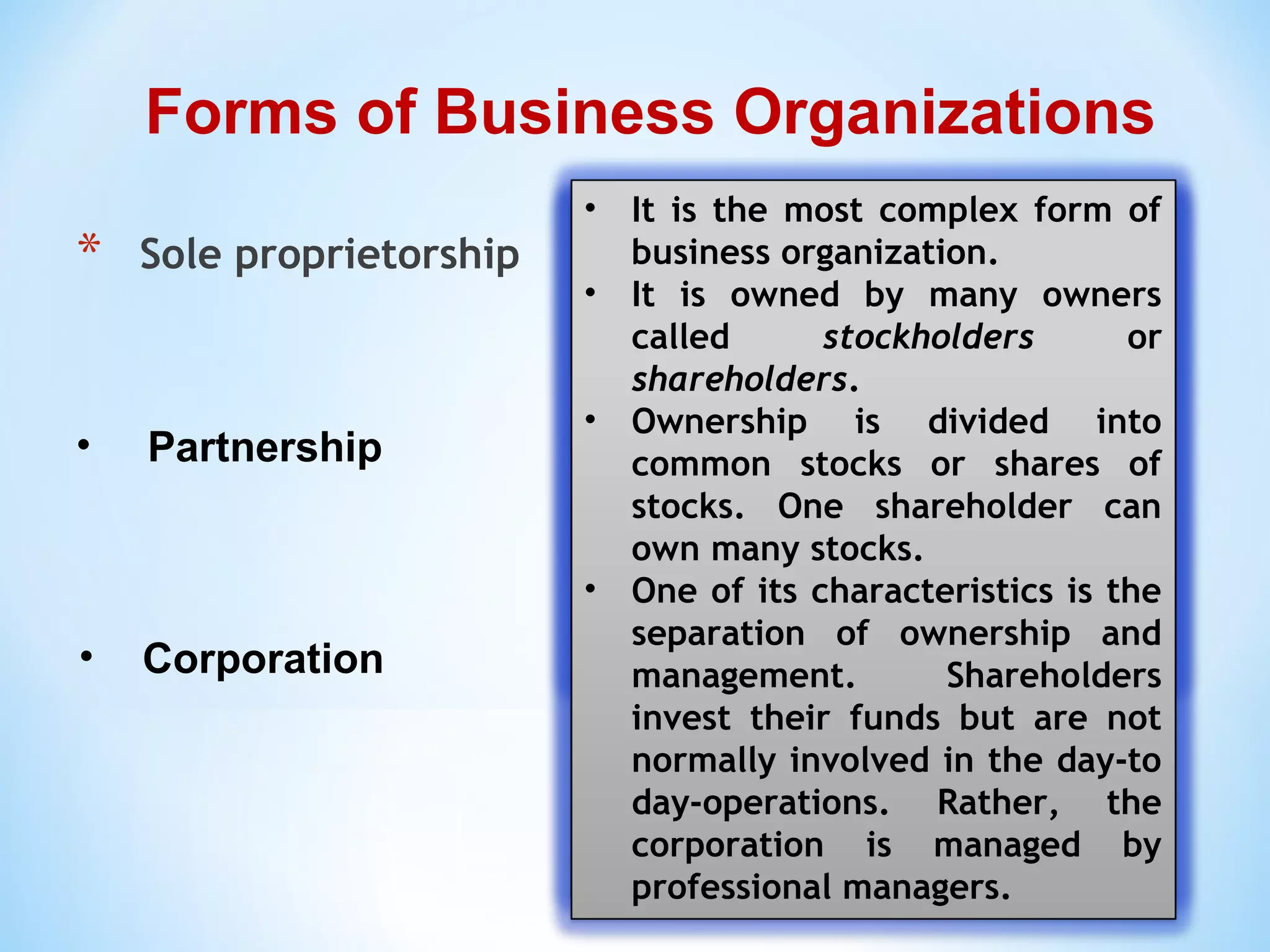 * Sole proprietorship
Forms of Business Organizations
• Partnership
• Corporation
• It is the simplest form of a
business organization.
• There is only one owner
referred to as sole proprietor,
who oftentimes also acts as the
manager.
• The business has no legal
personality separate from its
owner, meaning the business
and the owner is one entity in
the eyes of the law.
• It is a business owned by two or
more owners called partners,
who pool their resources
together such as money,
property, and industry, to
operate a business and divide
the profit among themselves.
• Partners are generally involved
in the management of the
business.
• The agreement of the partners
is stated in the contract of
partnership. Most importantly,
it emphasizes the partners’
profit and loss sharing.
• It is the most complex form of
business organization.
• It is owned by many owners
called stockholders or
shareholders.
• Ownership is divided into
common stocks or shares of
stocks. One shareholder can
own many stocks.
• One of its characteristics is the
separation of ownership and
management. Shareholders
invest their funds but are not
normally involved in the day-to
day-operations. Rather, the
corporation is managed by
professional managers.
 