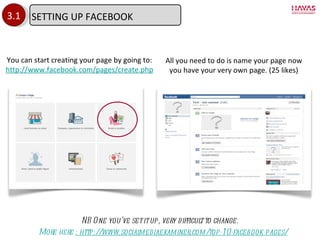 3.1 You can start creating your page by going to: http://www.facebook.com/pages/create.php All you need to do is name your page now you have your very own page. (25 likes) NB One you ’ve set it up, very difficult to change. More here  : http://www.socialmediaexaminer.com/top-10-facebook-pages/ SETTING UP FACEBOOK 