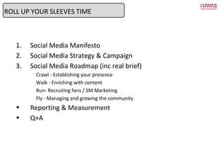 Social Media Manifesto Social Media Strategy & Campaign Social Media Roadmap (inc real brief) Crawl - Establishing your presence Walk - Enriching with content Run- Recruiting fans / SM Marketing Fly - Managing and growing the community Reporting & Measurement Q+A ROLL UP YOUR SLEEVES TIME 