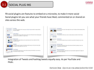 3.1 FB social plugins are features to embed on a microsite, to make it more social Social plugins let you see what your friends have liked, commented on or shared on sites across the web. Visit Levis Store . Com to see it in action (or Best Buy USA) Integration of Tweets and hashtag tweets equally easy. As per YouTube and Flickr. SOCIAL PLUG INS 