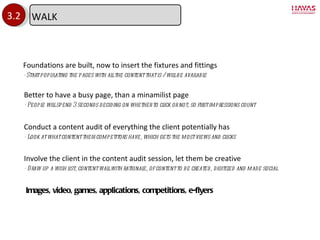 3.2 Foundations are built, now to insert the fixtures and fittings - Start populating the pages with all the content that is / will be available Involve the client in the content audit session, let them be creative - Draw up a wish list, content wall with rationale, of content to be created, digitized and made social Better to have a busy page, than a minamilist page - People will spend 3 seconds deciding on whether to click or not, so first impressions count  Conduct a content audit of everything the client potentially has - Look at what content their competitors have, which gets the most views and clicks Images, video, games, applications, competitions, e-flyers WALK 