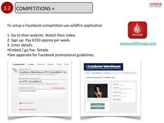 www.wildfireapp.com 3.2 To setup a Facebook competition use wildfire application 1. Go to their website. Watch their video. 2. Sign up. Pay €250 approx per week. 3. Enter details. Embed / go live. Simple. See appendix for Facebook promotional guidelines. COMPETITIONS + 