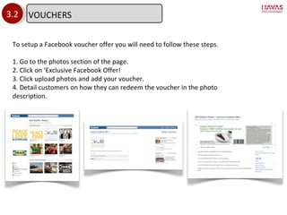 3.2 To setup a Facebook voucher offer you will need to follow these steps. 1. Go to the photos section of the page. 2. Click on  ‘Exclusive Facebook Offer! 3. Click upload photos and add your voucher. 4. Detail customers on how they can redeem the voucher in the photo description. VOUCHERS 