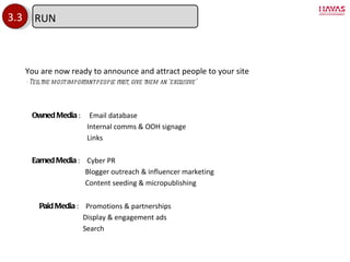3.3 Owned Media  :  Email database Internal comms & OOH signage Links Earned Media  :  Cyber PR Blogger outreach & influencer marketing Content seeding & micropublishing Paid Media  :  Promotions & partnerships Display & engagement ads Search You are now ready to announce and attract people to your site - Tell the most important people first, give them an  ‘exclusive’ RUN 