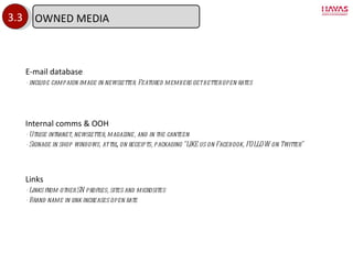 3.3 E-mail database - include campaign image in newsletter. Featured members get better open rates Internal comms & OOH - Utilise intranet, newsletter, magazine, and in the canteen - Signage in shop windows, at till, on receipts, packaging  “LIKE us on Facebook, FOLLOW on Twitter” Links - Links from other SN profiles, sites and microsites - Brand name in link increases open rate OWNED MEDIA 
