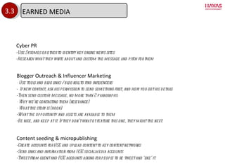 3.3 Cyber PR Use Sysomos or other to identify key online news sites Research what they write about and custom the message and pitch for them Blogger Outreach & Influencer Marketing - Use tools and blog links / blog roll to find influencers If new contact, ask his permission to send something first, and how you got his details Then send custom message, no more than 2 paragraphs: - Why we ’re contacting them (relevance) - What the story is (hook) What the opportunity and assets are available to them Be nice, and keep at it. If they don ’t wnat ot feature this one, they might the next. Content seeding & micropublishing Create accounts for HSE and upload content to key content networks Send links and information from HSE social media accounts Tweet from client and HSE accounts asking for people to re-tweet and  ‘like’ it. EARNED MEDIA 