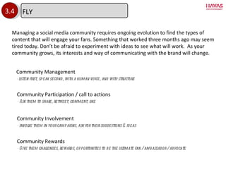 3.4 Community Management - listen first, speak second, with a human voice, and with structure Community Rewards - Give them challenges, rewards, opportunities to be the ultimate fan / ambassador / advocate Community Participation / call to actions - Ask them to share, retweet, comment, like Community Involvement - involve them in your campaigns, ask for their suggestions & ideas Managing a social media community requires ongoing evolution to find the types of content that will engage your fans. Something that worked three months ago may seem tired today. Don ’t be afraid to experiment with ideas to see what will work.  As your community grows, its interests and way of communicating with the brand will change. FLY 