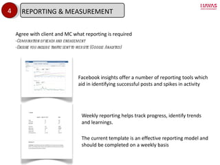 Weekly reporting helps track progress, identify trends and learnings.  The current template is an effective reporting model and should be completed on a weekly basis 4 Facebook insights offer a number of reporting tools which aid in identifying successful posts and spikes in activity Agree with client and MC what reporting is required Combination of reach and engagement Ensure you include traffic sent to website (Google Analytics) REPORTING & MEASUREMENT 