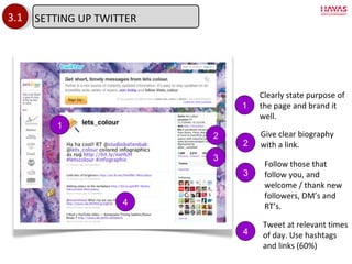3.1 1 1 Clearly state purpose of the page and brand it well. 2 Give clear biography with a link. 2 3 3 Follow those that follow you, and welcome / thank new followers, DM ’s and RT’s. 4 Tweet at relevant times of day. Use hashtags and links (60%) 4 SETTING UP TWITTER 