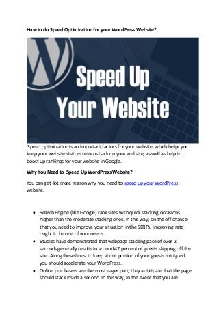 How to do Speed Optimization for your WordPress Website?
Speed optimization is an important factors for your website, which helps you
keep your website visitors returns back on your website, as well as help in
boost up rankings for your website in Google.
Why You Need to Speed Up WordPress Website?
You can get lot more reason why you need to speed up your WordPress
website.
• Search Engine (like Google) rank sites with quick stacking occasions
higher than the moderate stacking ones. In this way, on the off chance
that you need to improve your situation in the SERPs, improving rate
ought to be one of your needs.
• Studies have demonstrated that webpage stacking pace of over 2
seconds generally results in around 47 percent of guests skipping off the
site. Along these lines, to keep about portion of your guests intrigued,
you should accelerate your WordPress.
• Online purchasers are the most eager part; they anticipate that the page
should stack inside a second. In this way, in the event that you are
 