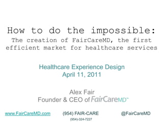 How to do the impossible: The creation of FairCareMD, the first efficient market for healthcare services Alex Fair Founder & CEO of FairCareMD Healthcare Experience DesignApril 11, 2011 www.FairCareMD.com          (954) FAIR-CARE                  @FairCareMD (954)-324-7227 