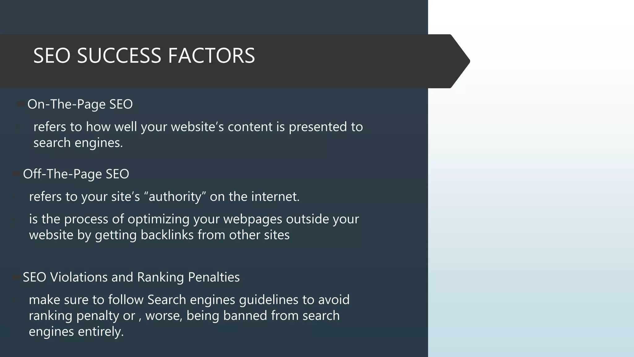 SEO SUCCESS FACTORS
On-The-Page SEO
• refers to how well your website’s content is presented to
search engines.
Off-The-Page SEO
• refers to your site’s “authority” on the internet.
• is the process of optimizing your webpages outside your
website by getting backlinks from other sites
SEO Violations and Ranking Penalties
• make sure to follow Search engines guidelines to avoid
ranking penalty or , worse, being banned from search
engines entirely.
 