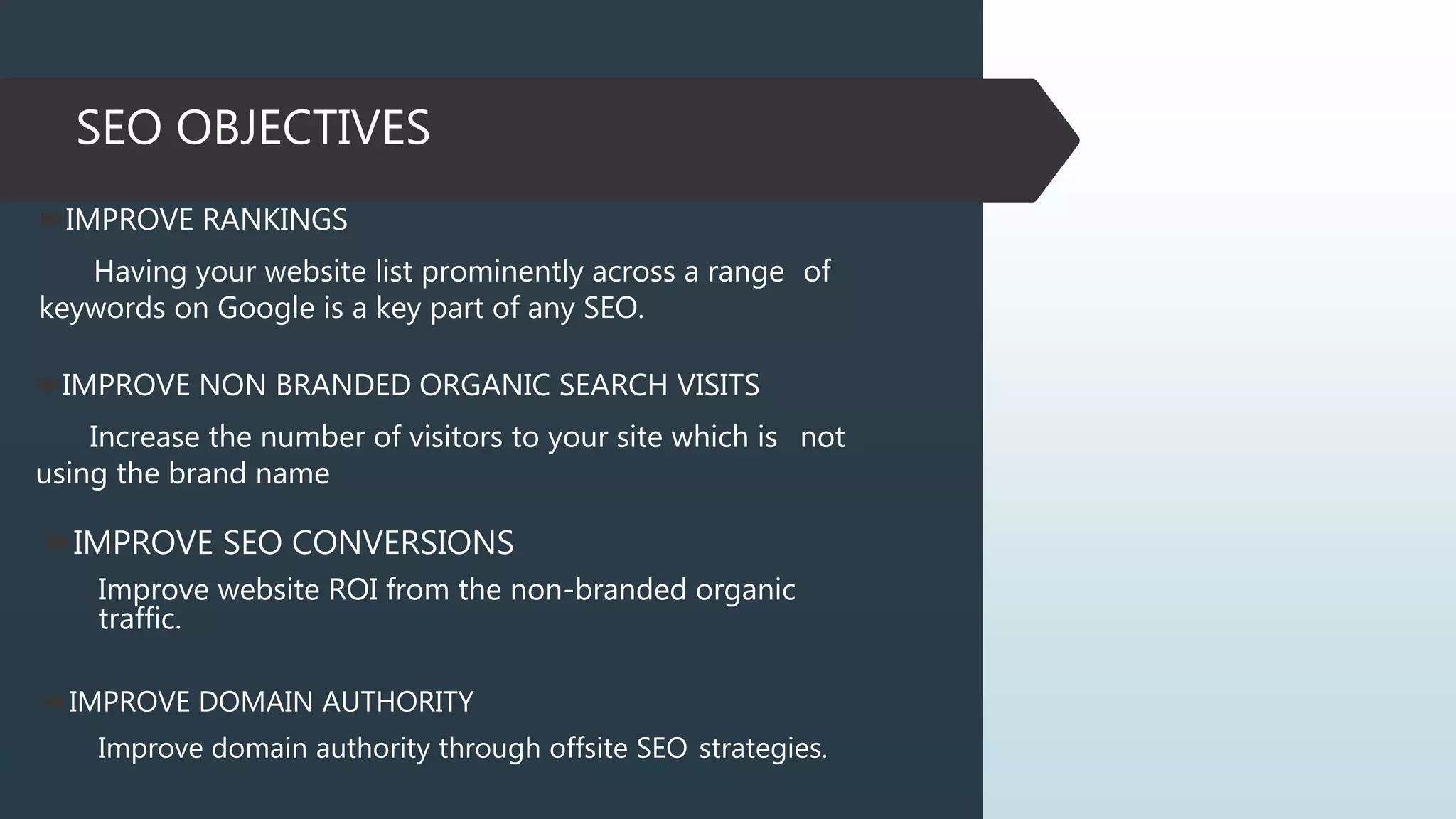 SEO OBJECTIVES
IMPROVE RANKINGS
Having your website list prominently across a range of
keywords on Google is a key part of any SEO.
IMPROVE NON BRANDED ORGANIC SEARCH VISITS
Increase the number of visitors to your site which is not
using the brand name
IMPROVE SEO CONVERSIONS
Improve website ROI from the non-branded organic
traffic.
IMPROVE DOMAIN AUTHORITY
Improve domain authority through offsite SEO strategies.
 