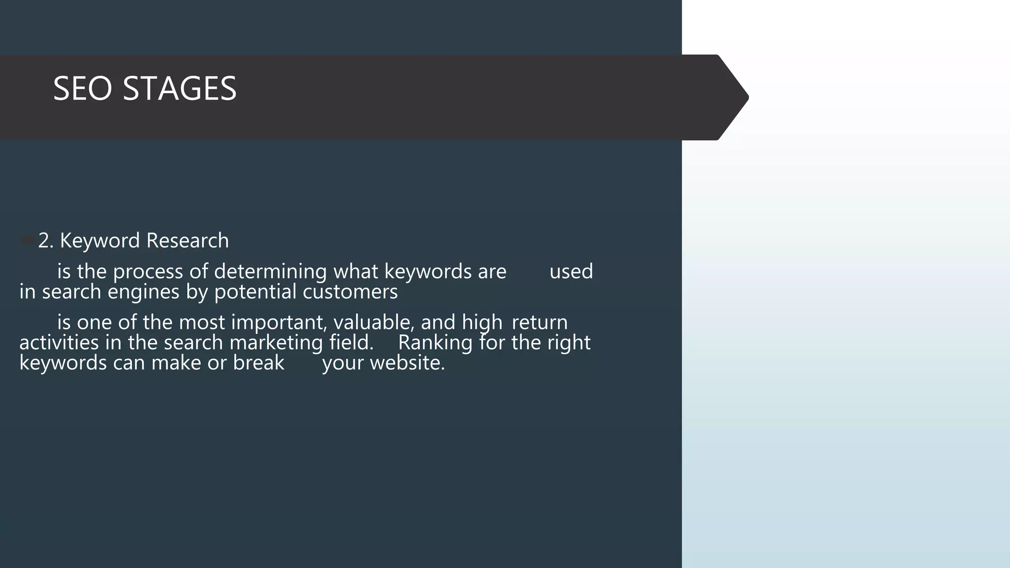 SEO STAGES
2. Keyword Research
is the process of determining what keywords are used
in search engines by potential customers
is one of the most important, valuable, and high return
activities in the search marketing field. Ranking for the right
keywords can make or break your website.
 