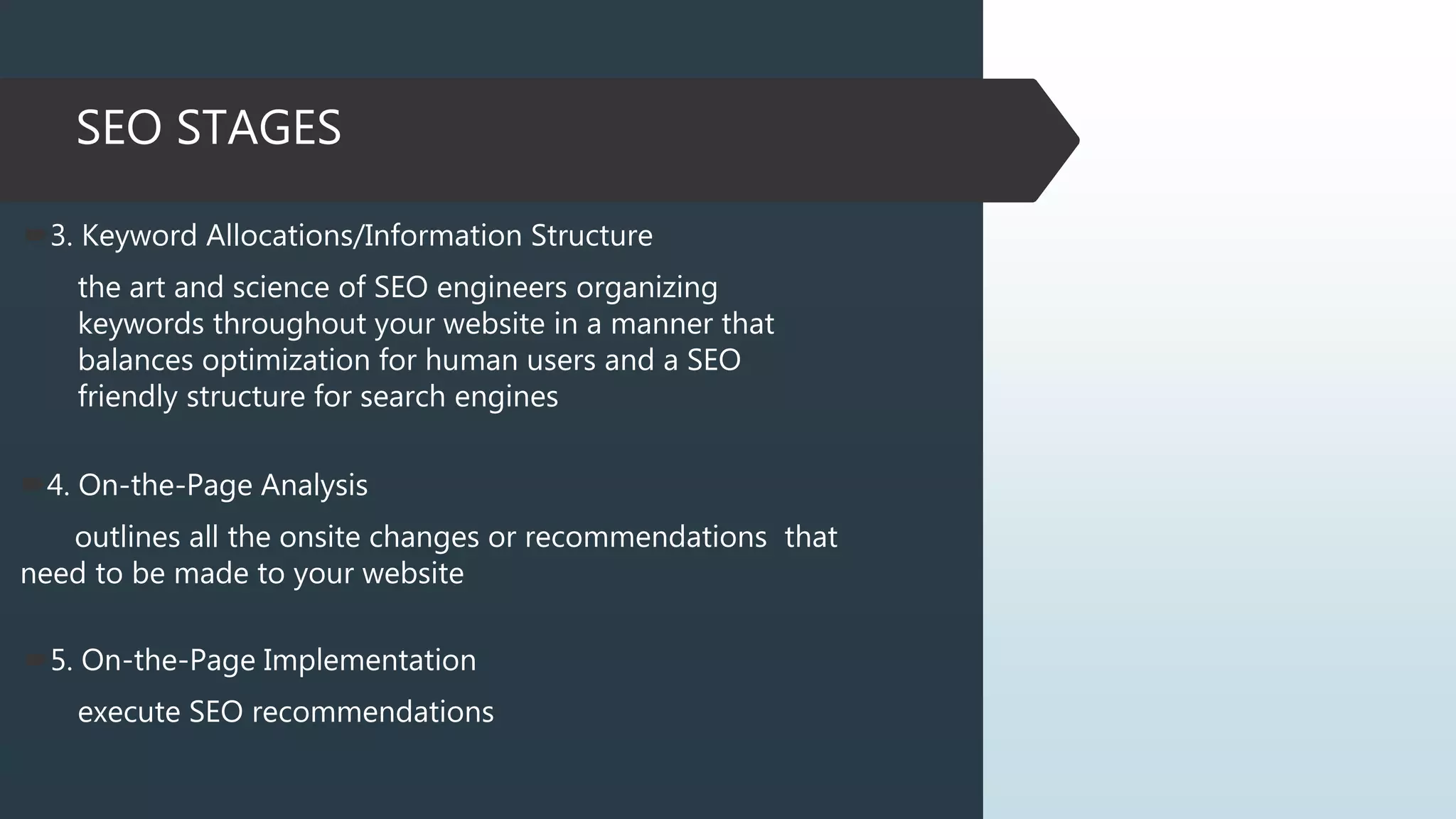 SEO STAGES
3. Keyword Allocations/Information Structure
the art and science of SEO engineers organizing
keywords throughout your website in a manner that
balances optimization for human users and a SEO
friendly structure for search engines
4. On-the-Page Analysis
outlines all the onsite changes or recommendations that
need to be made to your website
5. On-the-Page Implementation
execute SEO recommendations
 