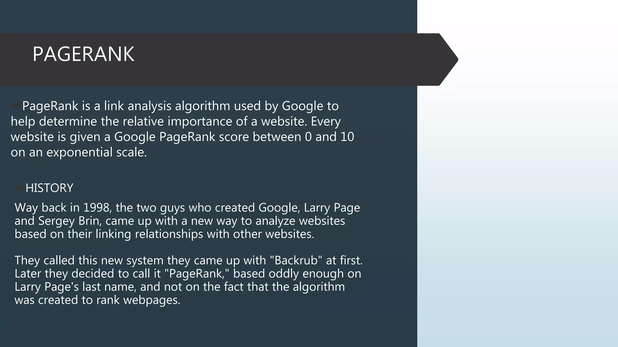 PAGERANK
PageRank is a link analysis algorithm used by Google to
help determine the relative importance of a website. Every
website is given a Google PageRank score between 0 and 10
on an exponential scale.
HISTORY
Way back in 1998, the two guys who created Google, Larry Page
and Sergey Brin, came up with a new way to analyze websites
based on their linking relationships with other websites.
They called this new system they came up with "Backrub" at first.
Later they decided to call it "PageRank," based oddly enough on
Larry Page's last name, and not on the fact that the algorithm
was created to rank webpages.
 