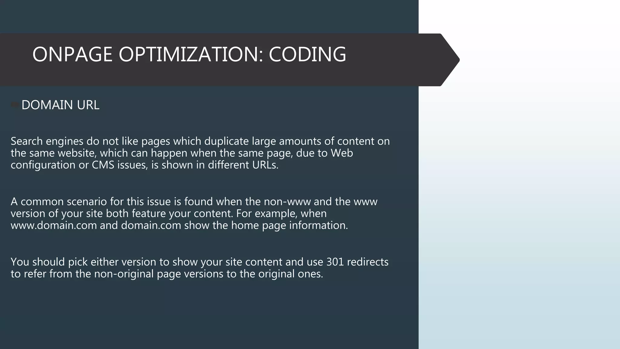 ONPAGE OPTIMIZATION: CODING
DOMAIN URL
Search engines do not like pages which duplicate large amounts of content on
the same website, which can happen when the same page, due to Web
configuration or CMS issues, is shown in different URLs.
A common scenario for this issue is found when the non-www and the www
version of your site both feature your content. For example, when
www.domain.com and domain.com show the home page information.
You should pick either version to show your site content and use 301 redirects
to refer from the non-original page versions to the original ones.
 