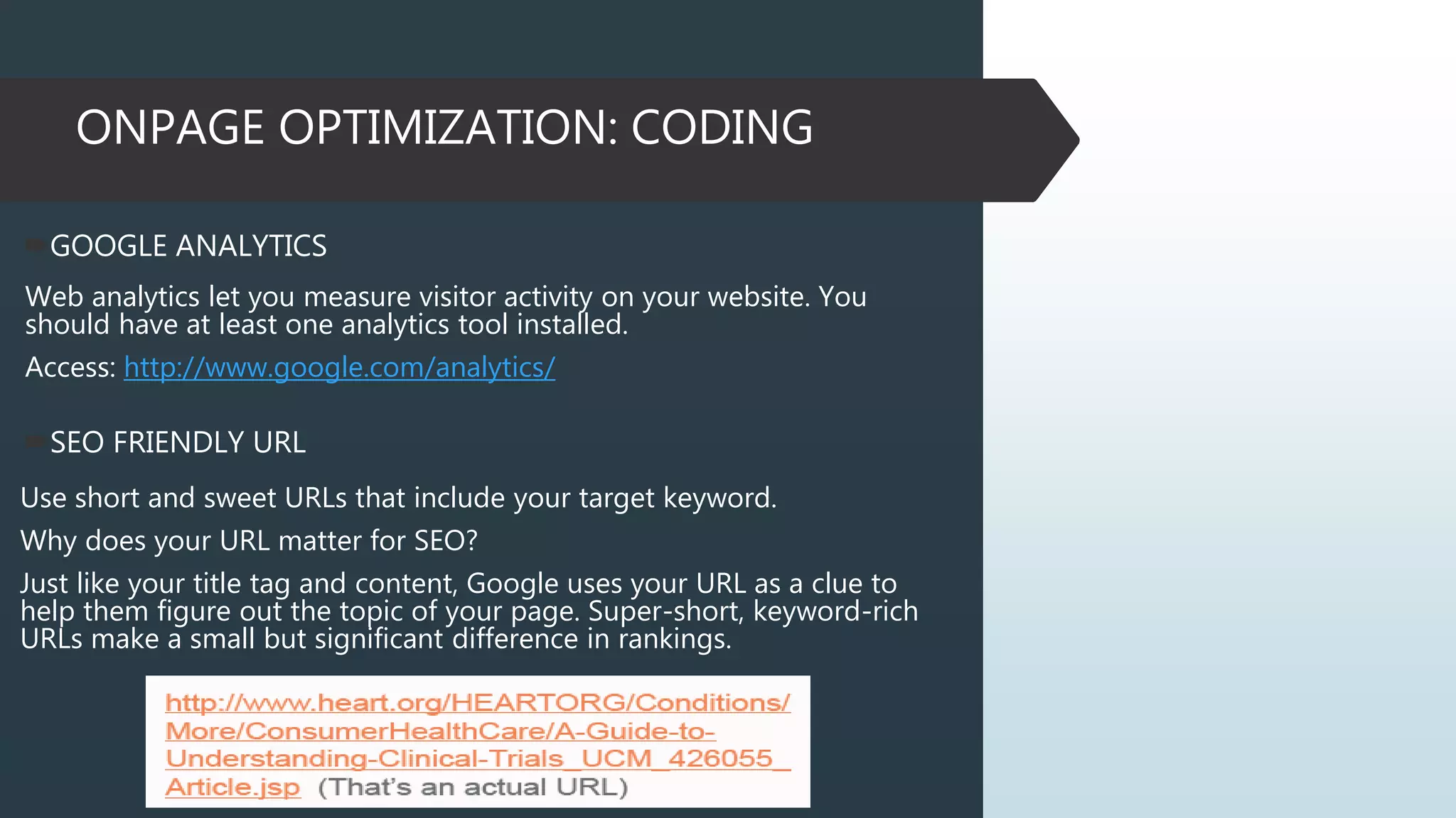ONPAGE OPTIMIZATION: CODING
GOOGLE ANALYTICS
Web analytics let you measure visitor activity on your website. You
should have at least one analytics tool installed.
Access: http://www.google.com/analytics/
SEO FRIENDLY URL
Use short and sweet URLs that include your target keyword.
Why does your URL matter for SEO?
Just like your title tag and content, Google uses your URL as a clue to
help them figure out the topic of your page. Super-short, keyword-rich
URLs make a small but significant difference in rankings.
 