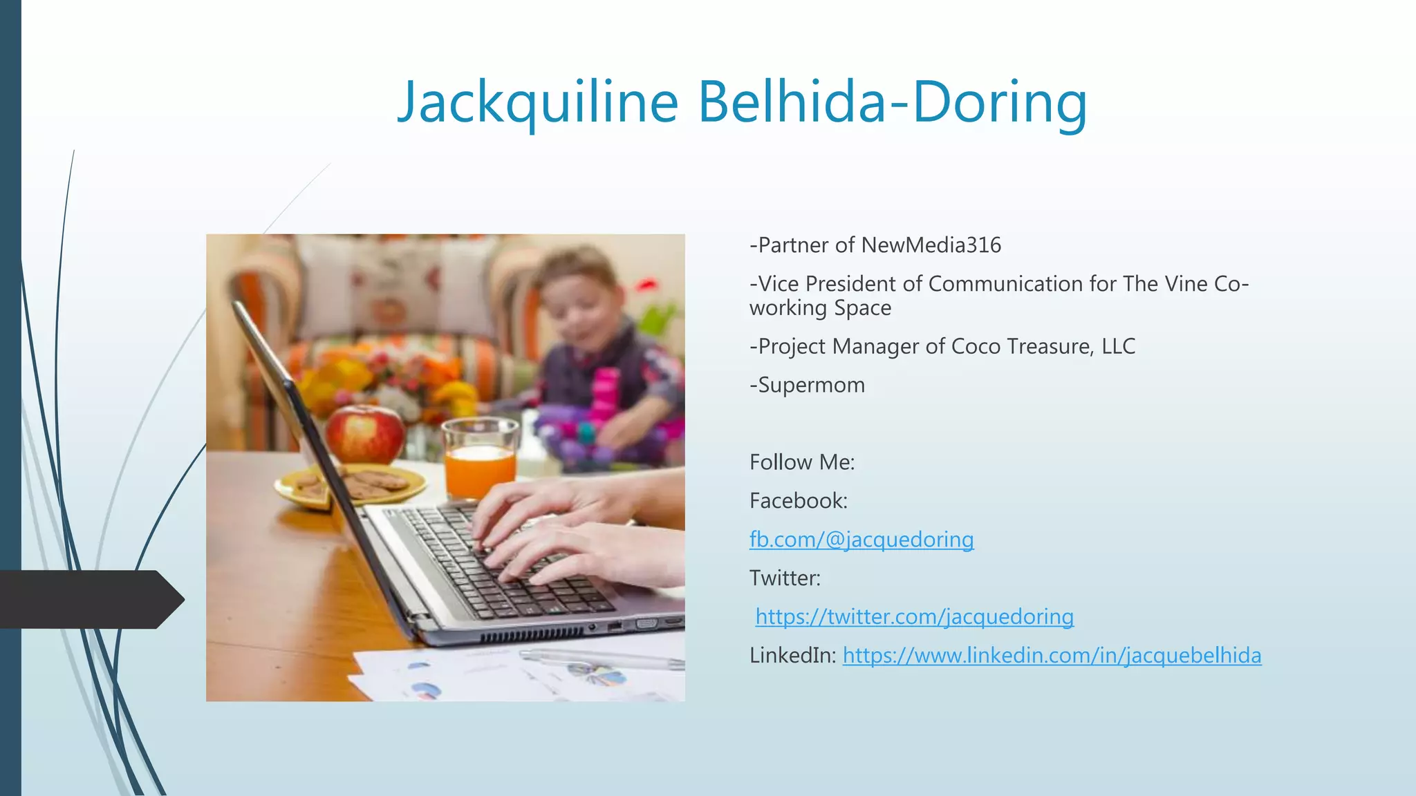 Jackquiline Belhida-Doring
-Partner of NewMedia316
-Vice President of Communication for The Vine Co-
working Space
-Project Manager of Coco Treasure, LLC
-Supermom
Follow Me:
Facebook:
fb.com/@jacquedoring
Twitter:
https://twitter.com/jacquedoring
LinkedIn: https://www.linkedin.com/in/jacquebelhida
 