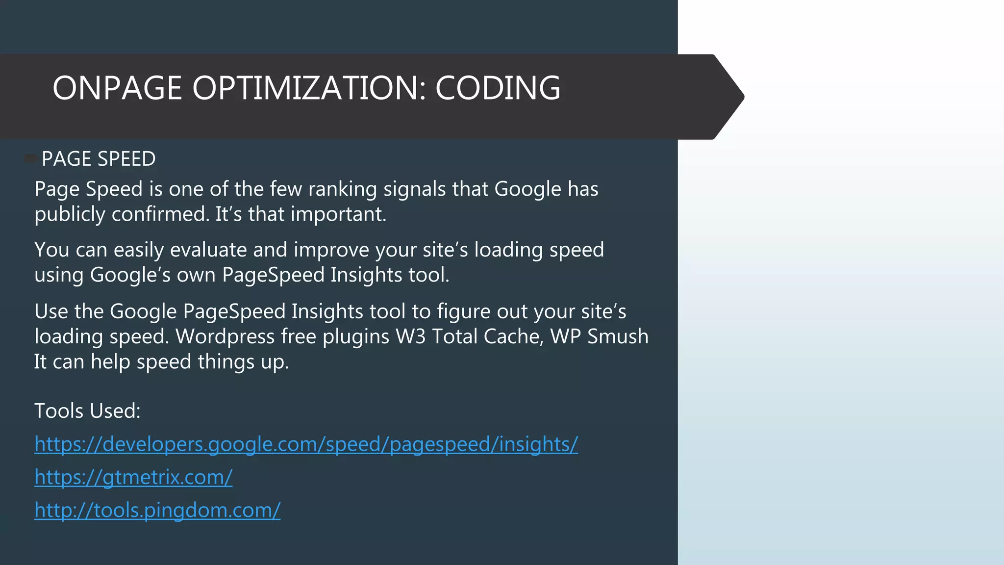 ONPAGE OPTIMIZATION: CODING
PAGE SPEED
Page Speed is one of the few ranking signals that Google has
publicly confirmed. It’s that important.
You can easily evaluate and improve your site’s loading speed
using Google’s own PageSpeed Insights tool.
Use the Google PageSpeed Insights tool to figure out your site’s
loading speed. Wordpress free plugins W3 Total Cache, WP Smush
It can help speed things up.
Tools Used:
https://developers.google.com/speed/pagespeed/insights/
https://gtmetrix.com/
http://tools.pingdom.com/
 