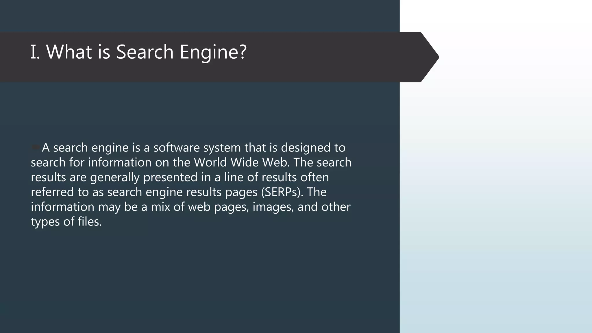 I. What is Search Engine?
A search engine is a software system that is designed to
search for information on the World Wide Web. The search
results are generally presented in a line of results often
referred to as search engine results pages (SERPs). The
information may be a mix of web pages, images, and other
types of files.
 