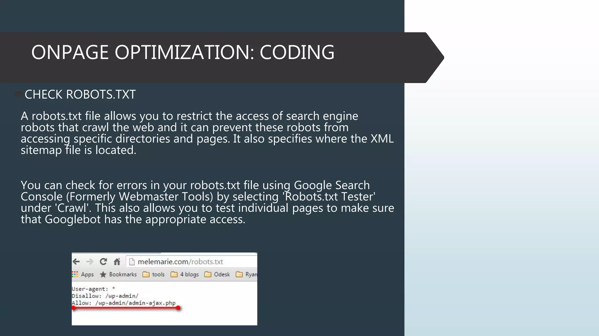 ONPAGE OPTIMIZATION: CODING
CHECK ROBOTS.TXT
A robots.txt file allows you to restrict the access of search engine
robots that crawl the web and it can prevent these robots from
accessing specific directories and pages. It also specifies where the XML
sitemap file is located.
You can check for errors in your robots.txt file using Google Search
Console (Formerly Webmaster Tools) by selecting 'Robots.txt Tester'
under 'Crawl'. This also allows you to test individual pages to make sure
that Googlebot has the appropriate access.
 