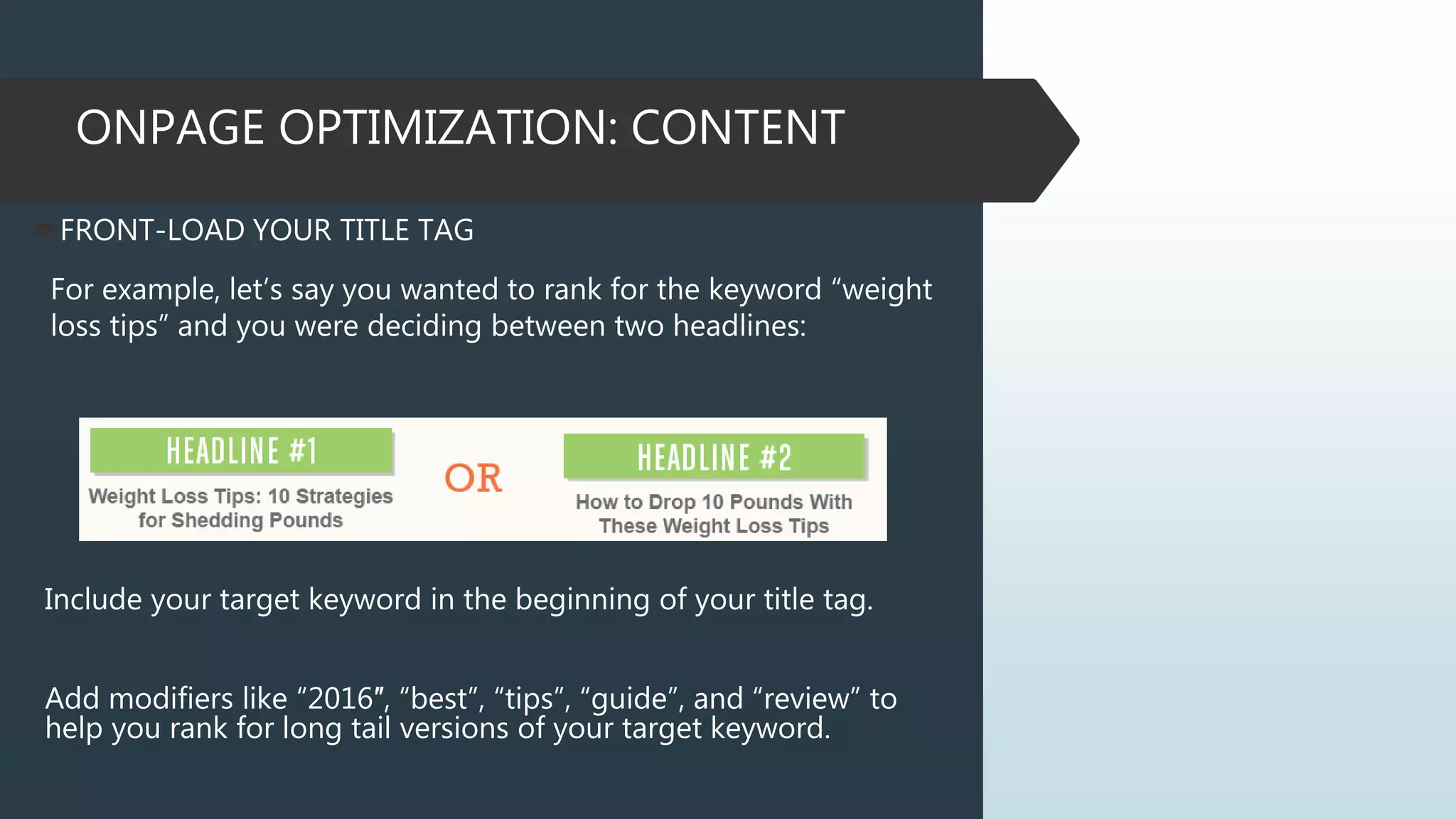 ONPAGE OPTIMIZATION: CONTENT
FRONT-LOAD YOUR TITLE TAG
For example, let’s say you wanted to rank for the keyword “weight
loss tips” and you were deciding between two headlines:
Include your target keyword in the beginning of your title tag.
Add modifiers like “2016″, “best”, “tips”, “guide”, and “review” to
help you rank for long tail versions of your target keyword.
 