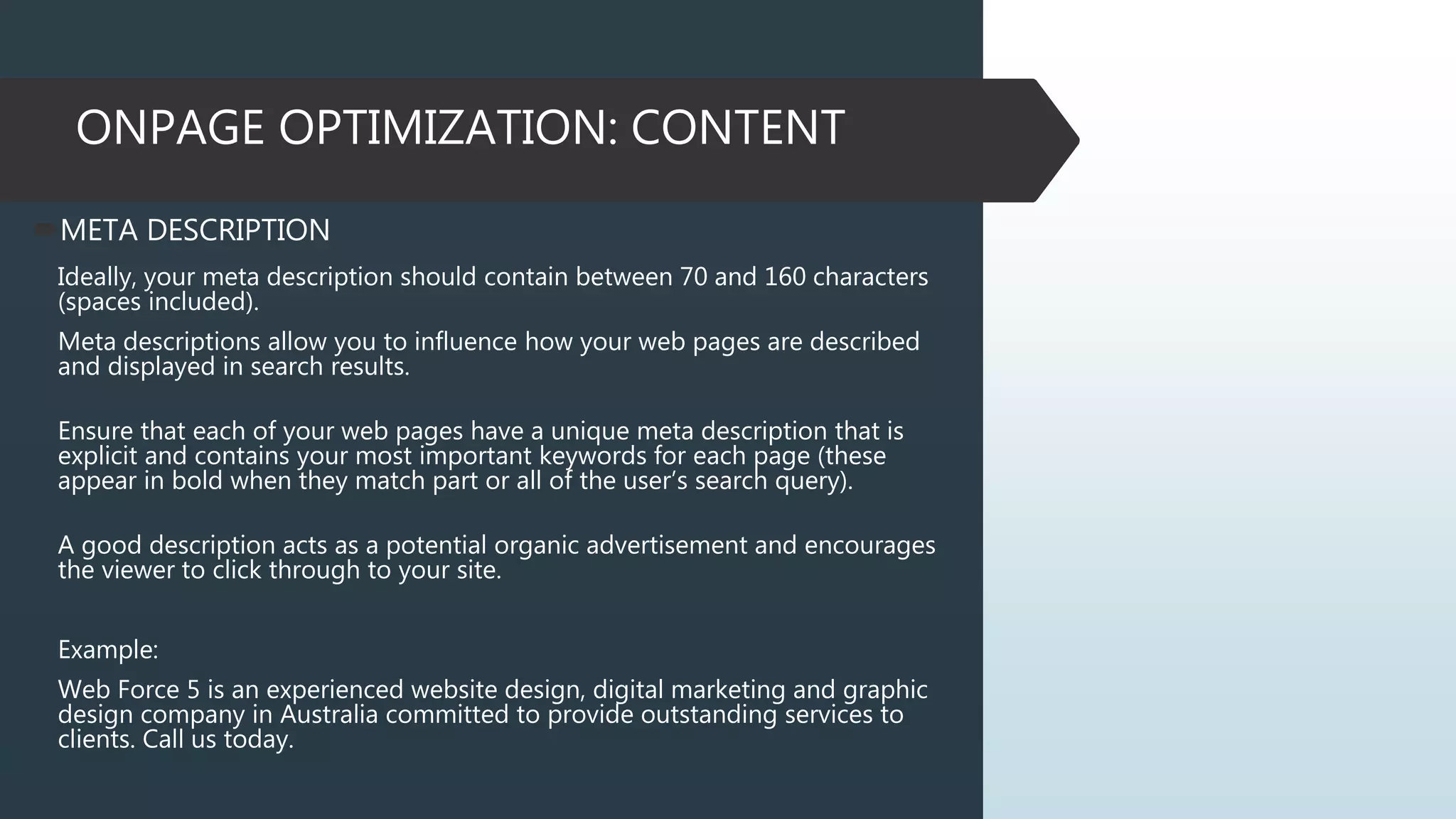 ONPAGE OPTIMIZATION: CONTENT
META DESCRIPTION
Ideally, your meta description should contain between 70 and 160 characters
(spaces included).
Meta descriptions allow you to influence how your web pages are described
and displayed in search results.
Ensure that each of your web pages have a unique meta description that is
explicit and contains your most important keywords for each page (these
appear in bold when they match part or all of the user’s search query).
A good description acts as a potential organic advertisement and encourages
the viewer to click through to your site.
Example:
Web Force 5 is an experienced website design, digital marketing and graphic
design company in Australia committed to provide outstanding services to
clients. Call us today.
 