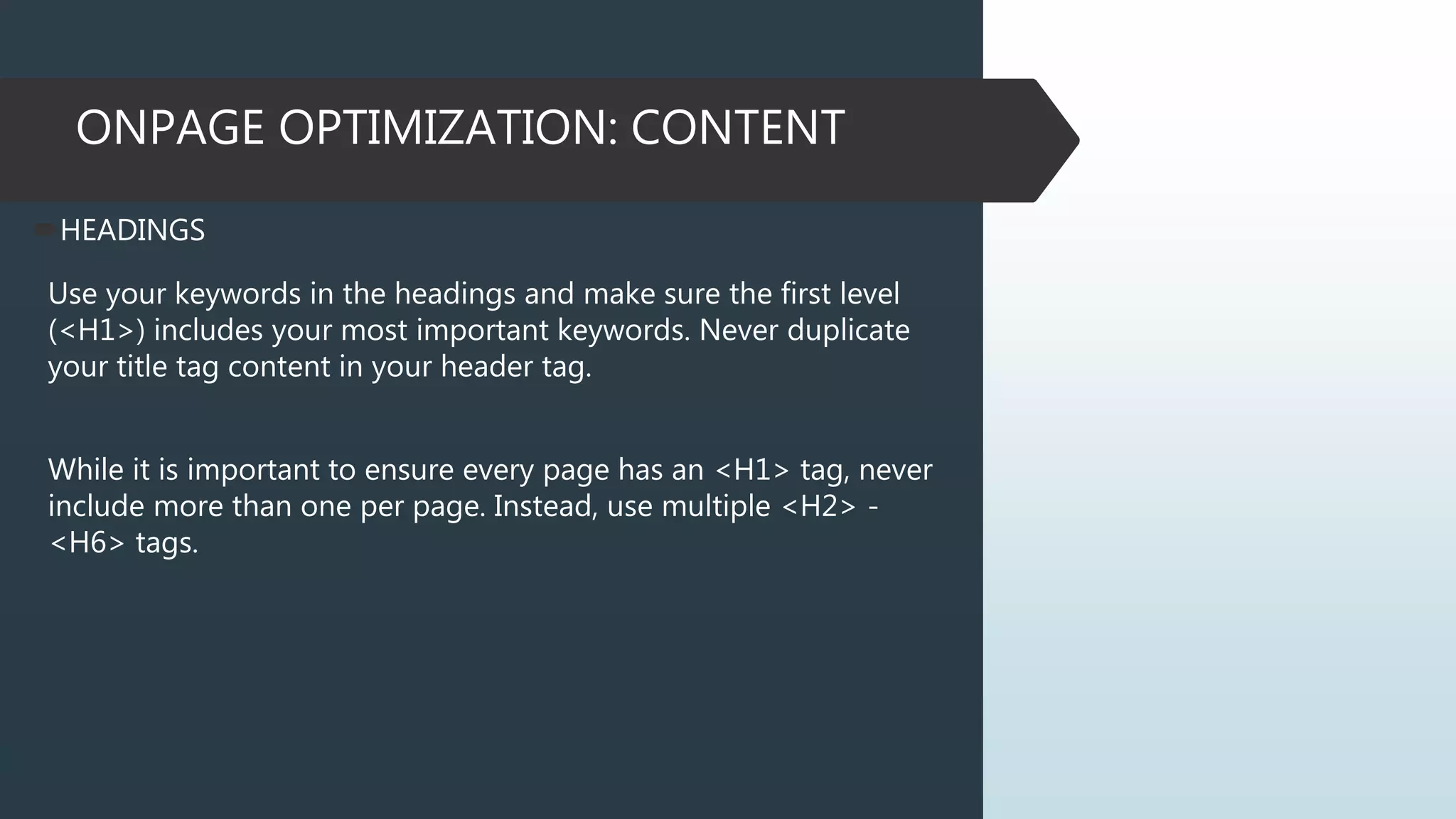 ONPAGE OPTIMIZATION: CONTENT
HEADINGS
Use your keywords in the headings and make sure the first level
(<H1>) includes your most important keywords. Never duplicate
your title tag content in your header tag.
While it is important to ensure every page has an <H1> tag, never
include more than one per page. Instead, use multiple <H2> -
<H6> tags.
 
