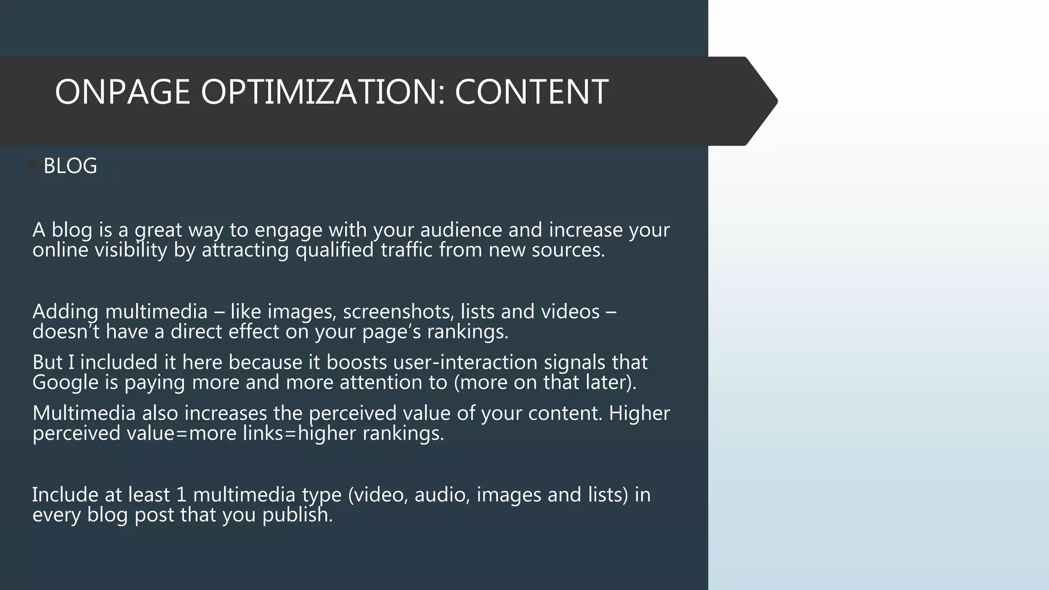 ONPAGE OPTIMIZATION: CONTENT
BLOG
A blog is a great way to engage with your audience and increase your
online visibility by attracting qualified traffic from new sources.
Adding multimedia – like images, screenshots, lists and videos –
doesn’t have a direct effect on your page’s rankings.
But I included it here because it boosts user-interaction signals that
Google is paying more and more attention to (more on that later).
Multimedia also increases the perceived value of your content. Higher
perceived value=more links=higher rankings.
Include at least 1 multimedia type (video, audio, images and lists) in
every blog post that you publish.
 