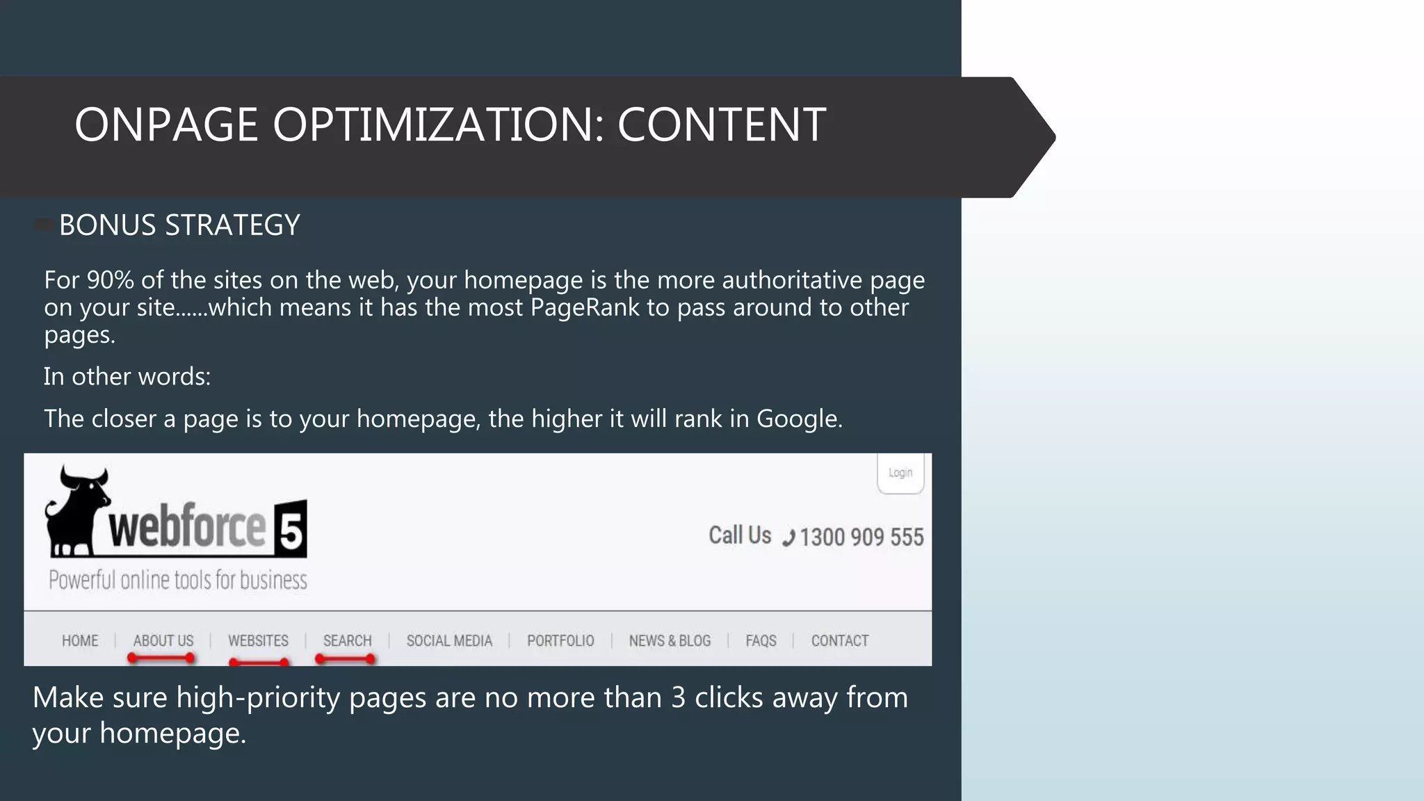 ONPAGE OPTIMIZATION: CONTENT
BONUS STRATEGY
For 90% of the sites on the web, your homepage is the more authoritative page
on your site......which means it has the most PageRank to pass around to other
pages.
In other words:
The closer a page is to your homepage, the higher it will rank in Google.
Make sure high-priority pages are no more than 3 clicks away from
your homepage.
 