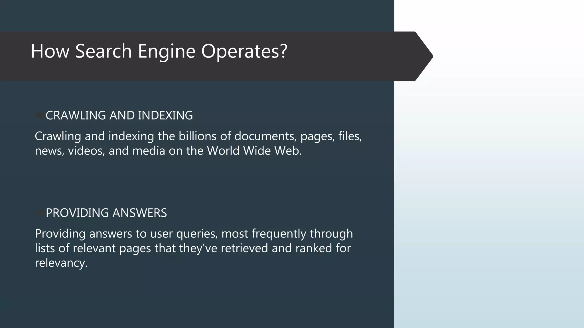 How Search Engine Operates?
PROVIDING ANSWERS
Providing answers to user queries, most frequently through
lists of relevant pages that they've retrieved and ranked for
relevancy.
CRAWLING AND INDEXING
Crawling and indexing the billions of documents, pages, files,
news, videos, and media on the World Wide Web.
 