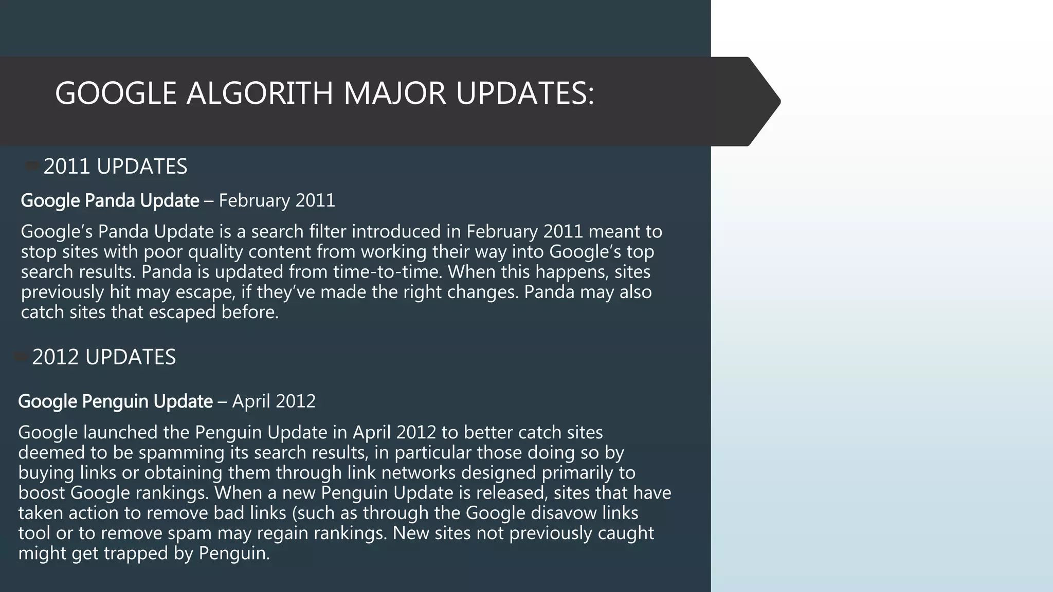 GOOGLE ALGORITH MAJOR UPDATES:
2011 UPDATES
Google Panda Update – February 2011
Google’s Panda Update is a search filter introduced in February 2011 meant to
stop sites with poor quality content from working their way into Google’s top
search results. Panda is updated from time-to-time. When this happens, sites
previously hit may escape, if they’ve made the right changes. Panda may also
catch sites that escaped before.
2012 UPDATES
Google Penguin Update – April 2012
Google launched the Penguin Update in April 2012 to better catch sites
deemed to be spamming its search results, in particular those doing so by
buying links or obtaining them through link networks designed primarily to
boost Google rankings. When a new Penguin Update is released, sites that have
taken action to remove bad links (such as through the Google disavow links
tool or to remove spam may regain rankings. New sites not previously caught
might get trapped by Penguin.
 