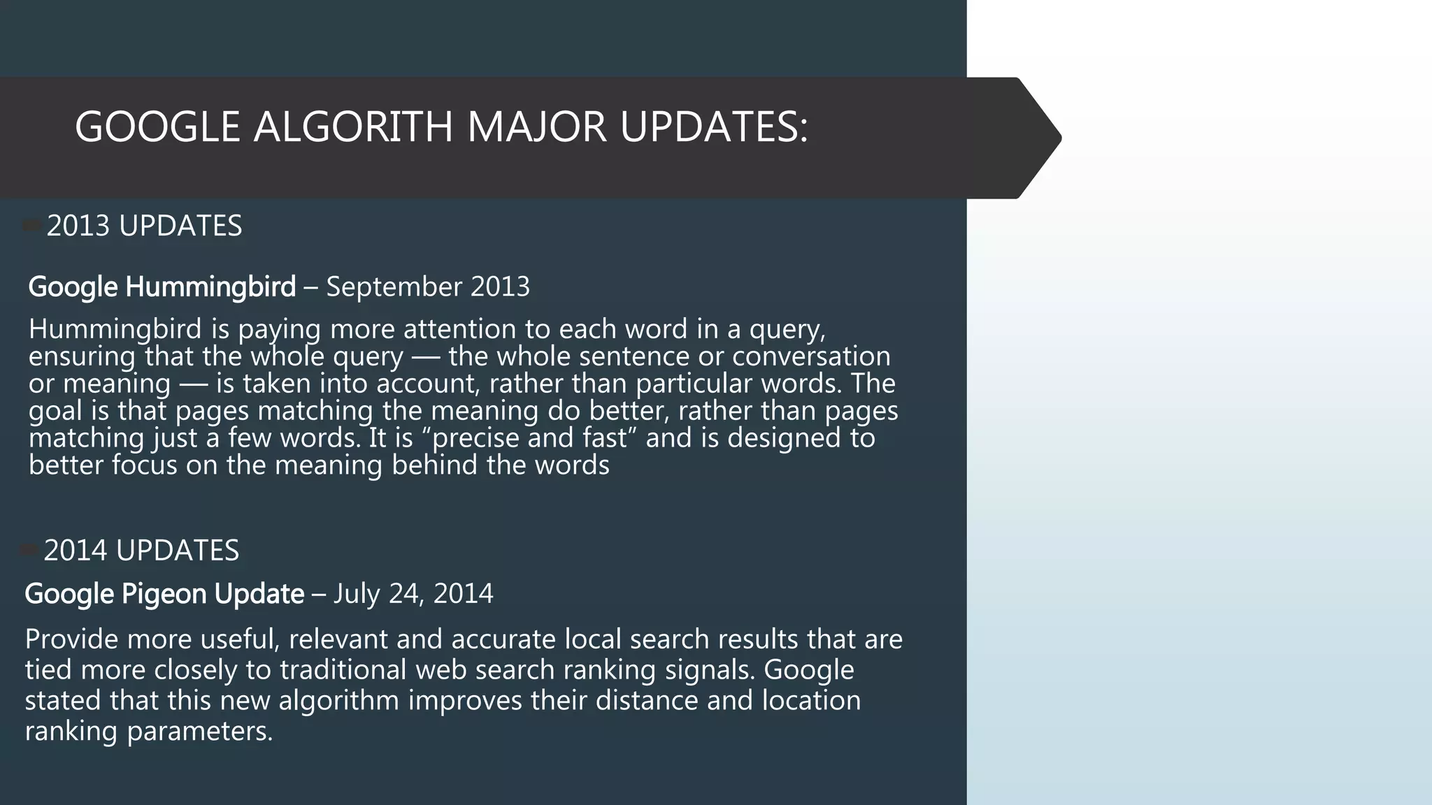 GOOGLE ALGORITH MAJOR UPDATES:
2014 UPDATES
Google Pigeon Update – July 24, 2014
Provide more useful, relevant and accurate local search results that are
tied more closely to traditional web search ranking signals. Google
stated that this new algorithm improves their distance and location
ranking parameters.
2013 UPDATES
Google Hummingbird – September 2013
Hummingbird is paying more attention to each word in a query,
ensuring that the whole query — the whole sentence or conversation
or meaning — is taken into account, rather than particular words. The
goal is that pages matching the meaning do better, rather than pages
matching just a few words. It is “precise and fast” and is designed to
better focus on the meaning behind the words
 