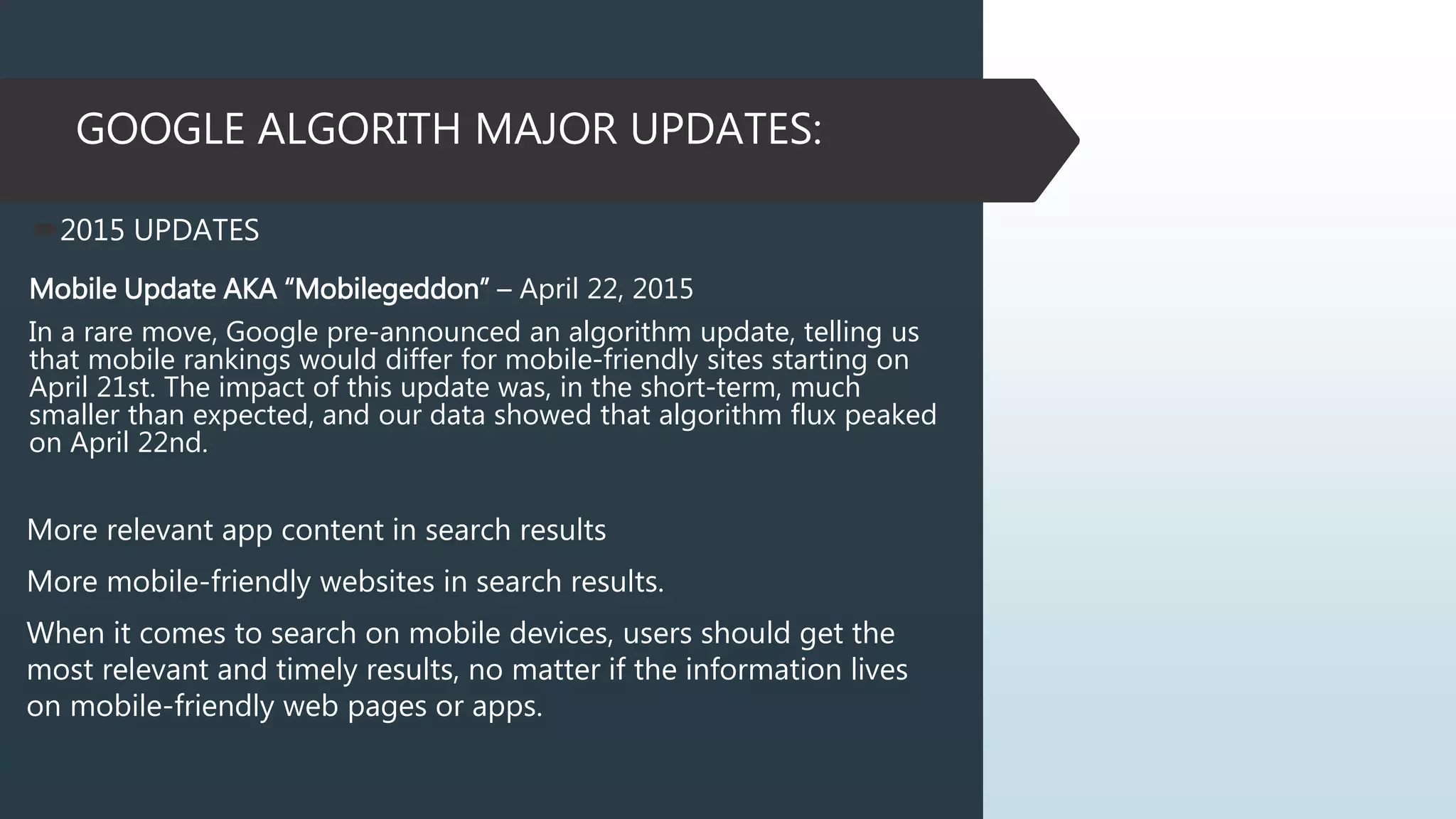 GOOGLE ALGORITH MAJOR UPDATES:
2015 UPDATES
Mobile Update AKA “Mobilegeddon” – April 22, 2015
In a rare move, Google pre-announced an algorithm update, telling us
that mobile rankings would differ for mobile-friendly sites starting on
April 21st. The impact of this update was, in the short-term, much
smaller than expected, and our data showed that algorithm flux peaked
on April 22nd.
More relevant app content in search results
More mobile-friendly websites in search results.
When it comes to search on mobile devices, users should get the
most relevant and timely results, no matter if the information lives
on mobile-friendly web pages or apps.
 