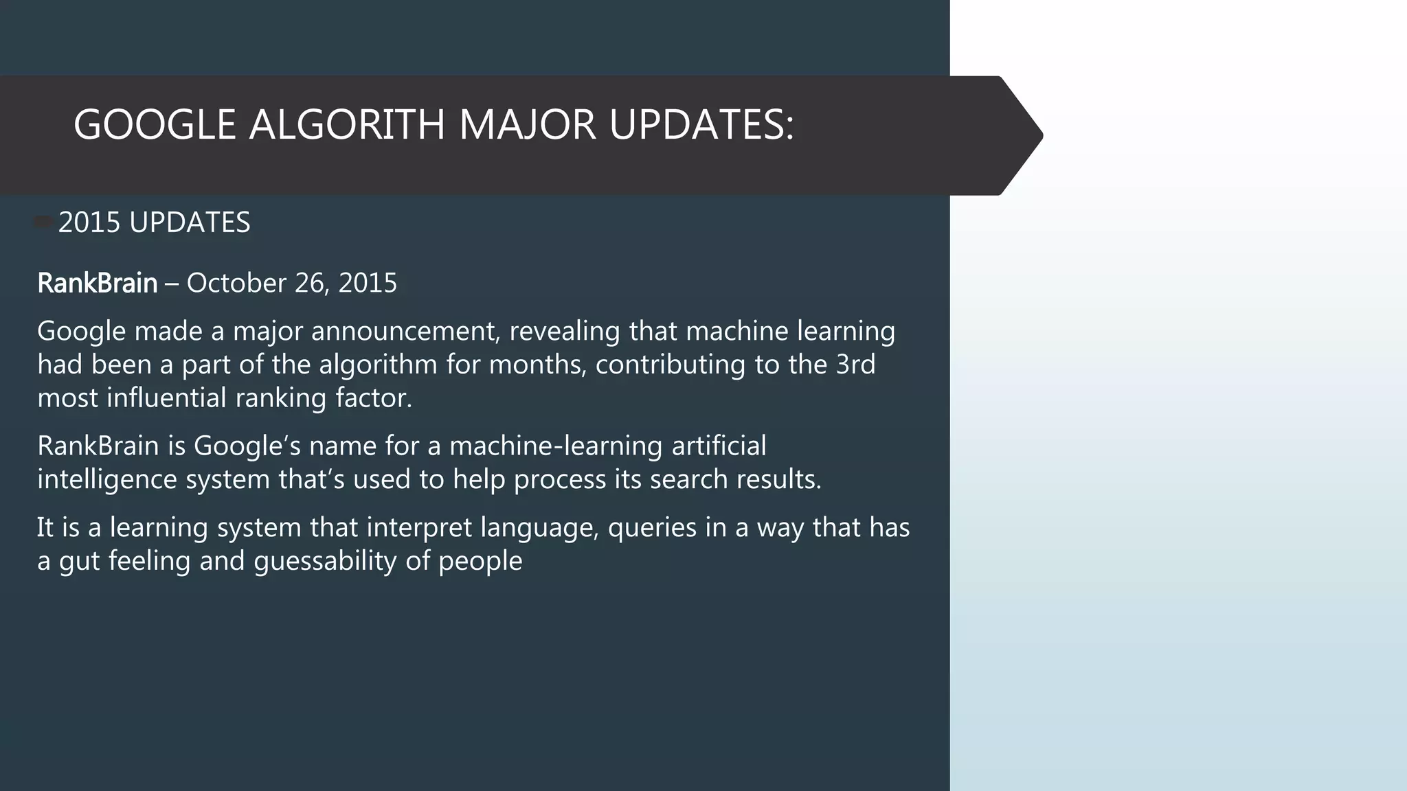GOOGLE ALGORITH MAJOR UPDATES:
2015 UPDATES
RankBrain – October 26, 2015
Google made a major announcement, revealing that machine learning
had been a part of the algorithm for months, contributing to the 3rd
most influential ranking factor.
RankBrain is Google’s name for a machine-learning artificial
intelligence system that’s used to help process its search results.
It is a learning system that interpret language, queries in a way that has
a gut feeling and guessability of people
 