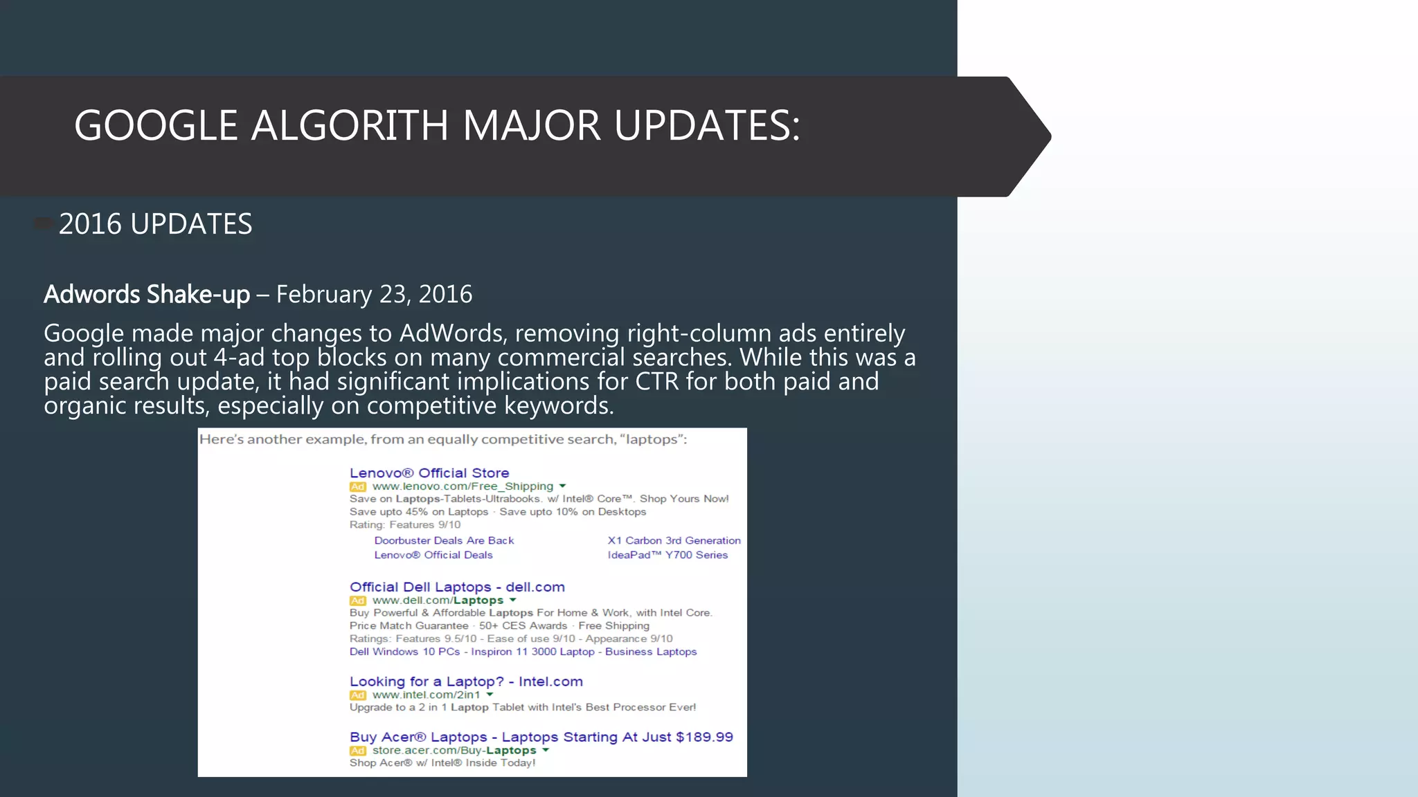 GOOGLE ALGORITH MAJOR UPDATES:
2016 UPDATES
Adwords Shake-up – February 23, 2016
Google made major changes to AdWords, removing right-column ads entirely
and rolling out 4-ad top blocks on many commercial searches. While this was a
paid search update, it had significant implications for CTR for both paid and
organic results, especially on competitive keywords.
 